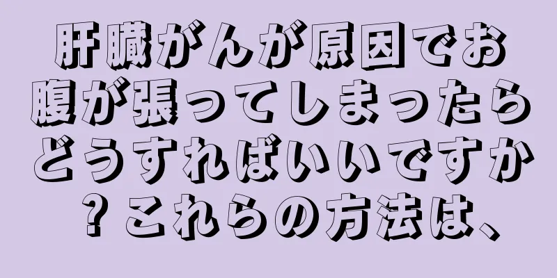 肝臓がんが原因でお腹が張ってしまったらどうすればいいですか？これらの方法は、