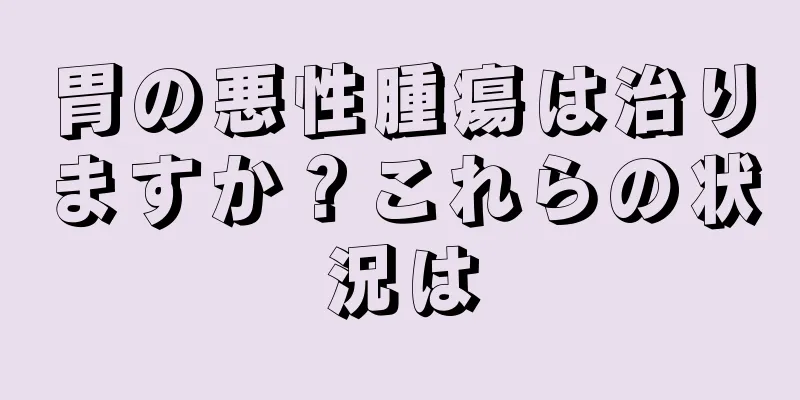 胃の悪性腫瘍は治りますか？これらの状況は