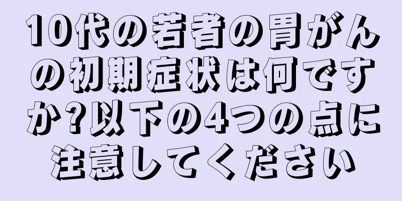 10代の若者の胃がんの初期症状は何ですか?以下の4つの点に注意してください