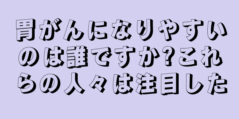 胃がんになりやすいのは誰ですか?これらの人々は注目した