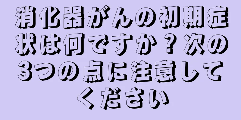 消化器がんの初期症状は何ですか？次の3つの点に注意してください