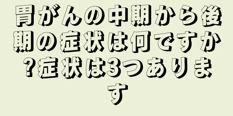 胃がんの中期から後期の症状は何ですか?症状は3つあります