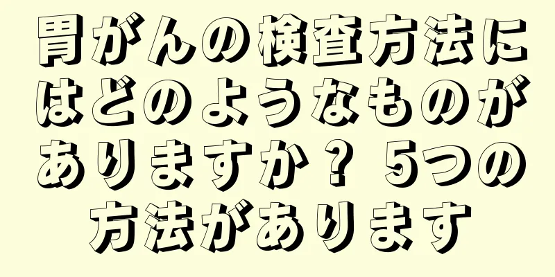 胃がんの検査方法にはどのようなものがありますか？ 5つの方法があります