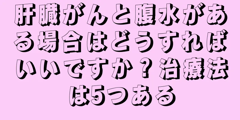 肝臓がんと腹水がある場合はどうすればいいですか？治療法は5つある