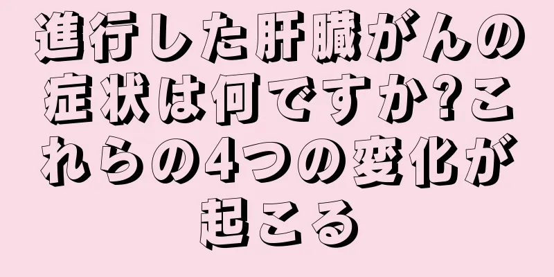 進行した肝臓がんの症状は何ですか?これらの4つの変化が起こる