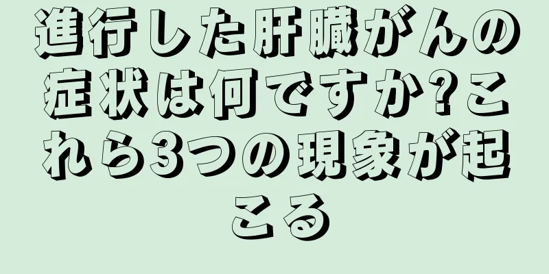進行した肝臓がんの症状は何ですか?これら3つの現象が起こる