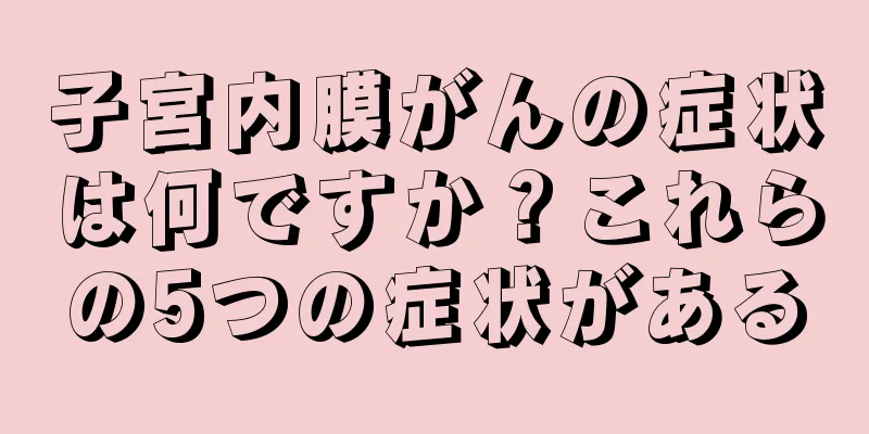 子宮内膜がんの症状は何ですか？これらの5つの症状がある