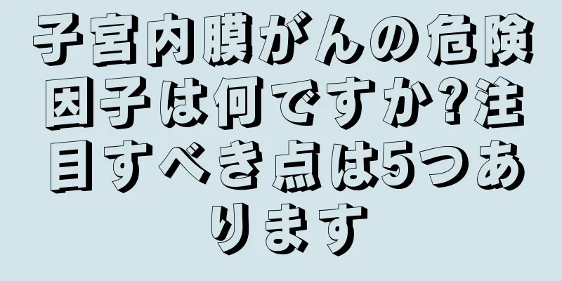 子宮内膜がんの危険因子は何ですか?注目すべき点は5つあります