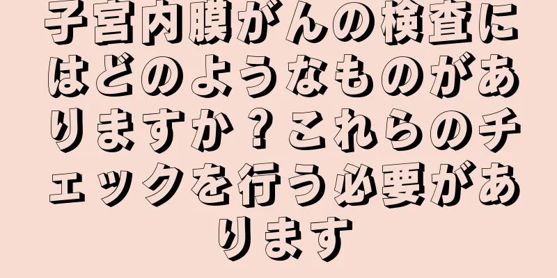 子宮内膜がんの検査にはどのようなものがありますか？これらのチェックを行う必要があります