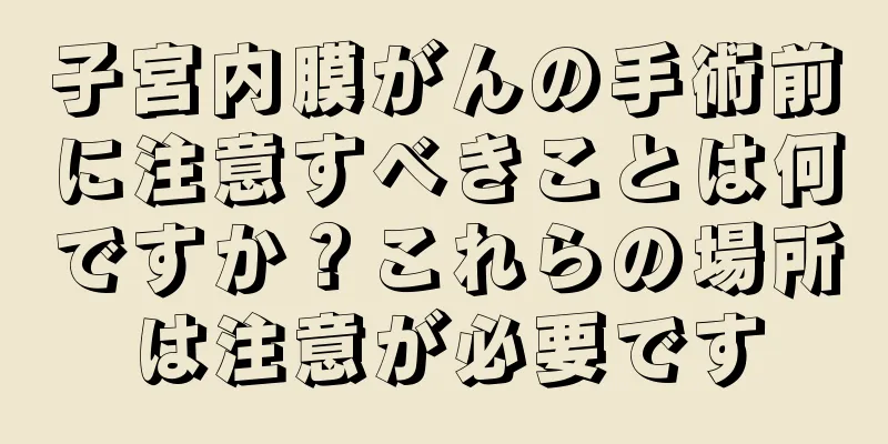 子宮内膜がんの手術前に注意すべきことは何ですか？これらの場所は注意が必要です