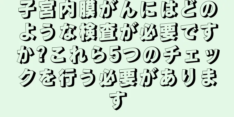 子宮内膜がんにはどのような検査が必要ですか?これら5つのチェックを行う必要があります