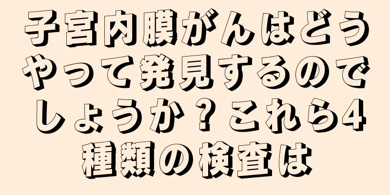 子宮内膜がんはどうやって発見するのでしょうか？これら4種類の検査は