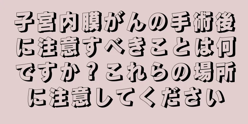 子宮内膜がんの手術後に注意すべきことは何ですか？これらの場所に注意してください