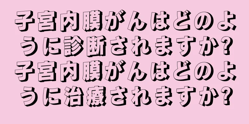 子宮内膜がんはどのように診断されますか?子宮内膜がんはどのように治療されますか?