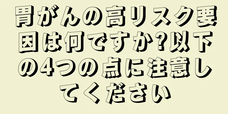 胃がんの高リスク要因は何ですか?以下の4つの点に注意してください
