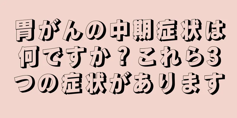胃がんの中期症状は何ですか？これら3つの症状があります
