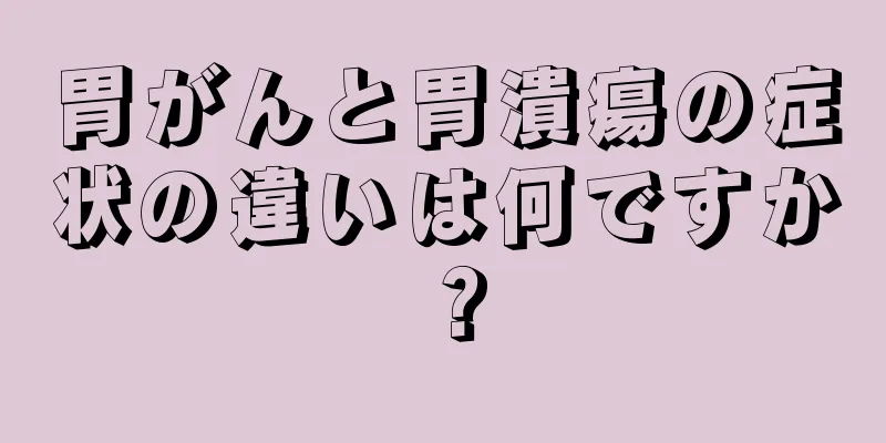 胃がんと胃潰瘍の症状の違いは何ですか？