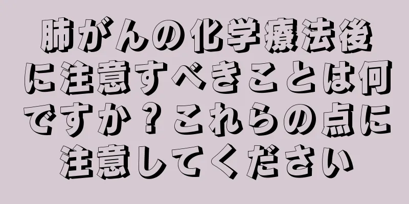 肺がんの化学療法後に注意すべきことは何ですか？これらの点に注意してください