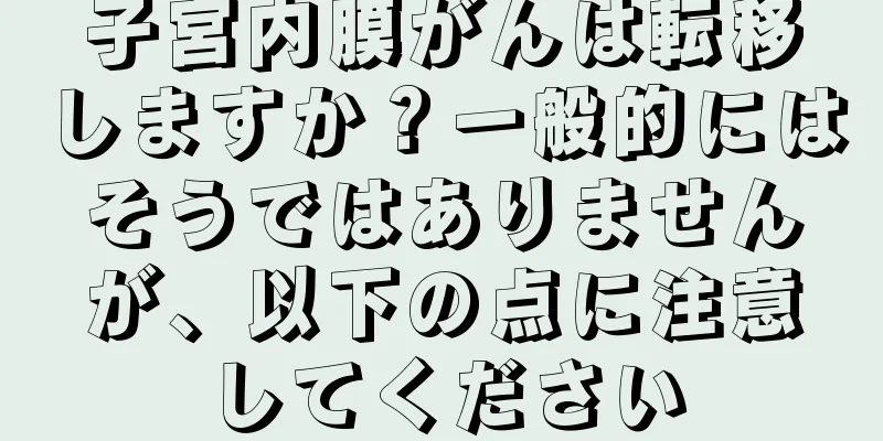 子宮内膜がんは転移しますか？一般的にはそうではありませんが、以下の点に注意してください