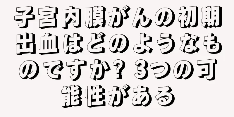 子宮内膜がんの初期出血はどのようなものですか? 3つの可能性がある
