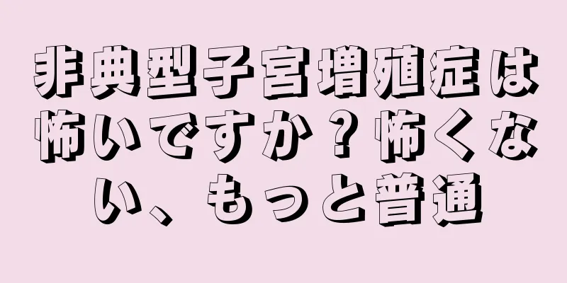 非典型子宮増殖症は怖いですか？怖くない、もっと普通
