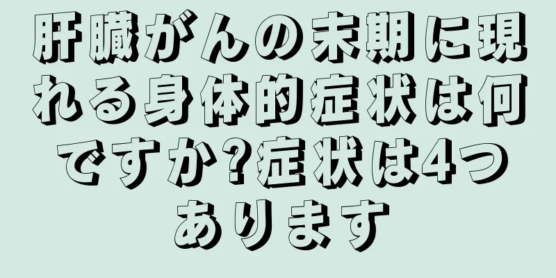肝臓がんの末期に現れる身体的症状は何ですか?症状は4つあります