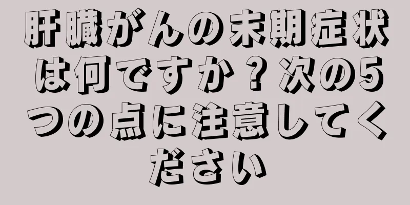 肝臓がんの末期症状は何ですか？次の5つの点に注意してください