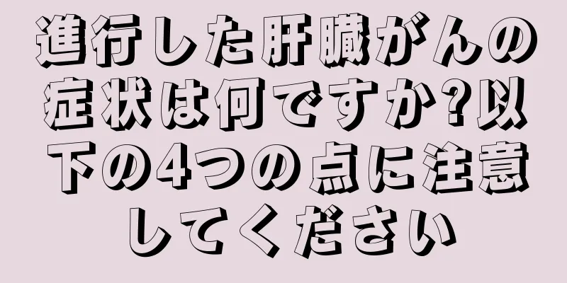 進行した肝臓がんの症状は何ですか?以下の4つの点に注意してください