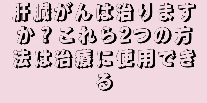 肝臓がんは治りますか？これら2つの方法は治療に使用できる