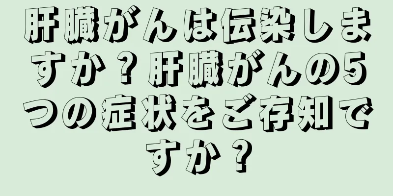 肝臓がんは伝染しますか？肝臓がんの5つの症状をご存知ですか？