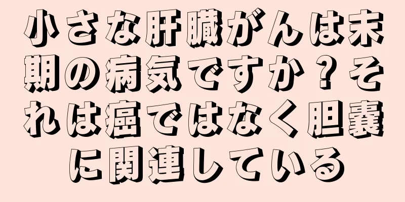 小さな肝臓がんは末期の病気ですか？それは癌ではなく胆嚢に関連している
