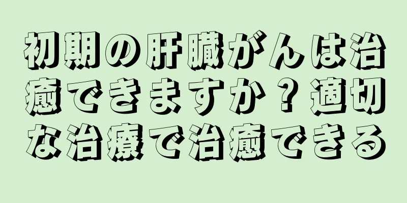 初期の肝臓がんは治癒できますか？適切な治療で治癒できる
