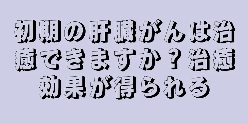 初期の肝臓がんは治癒できますか？治癒効果が得られる