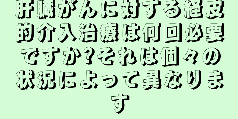 肝臓がんに対する経皮的介入治療は何回必要ですか?それは個々の状況によって異なります