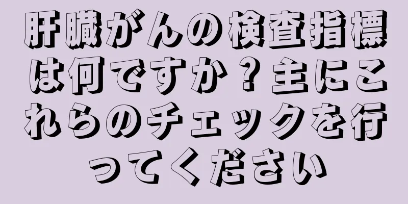 肝臓がんの検査指標は何ですか？主にこれらのチェックを行ってください