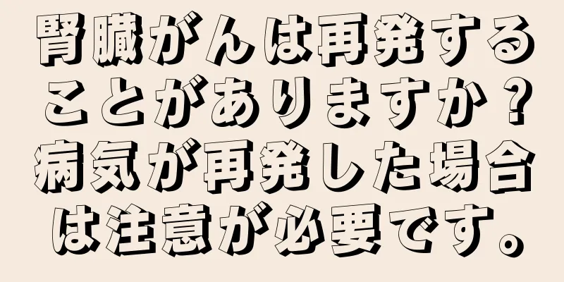 腎臓がんは再発することがありますか？病気が再発した場合は注意が必要です。