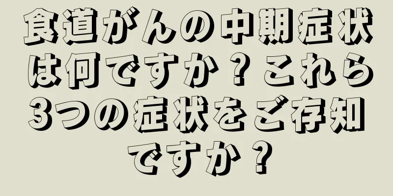 食道がんの中期症状は何ですか？これら3つの症状をご存知ですか？