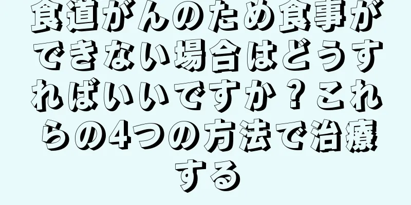 食道がんのため食事ができない場合はどうすればいいですか？これらの4つの方法で治療する
