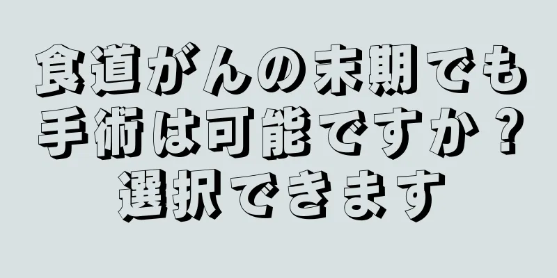 食道がんの末期でも手術は可能ですか？選択できます