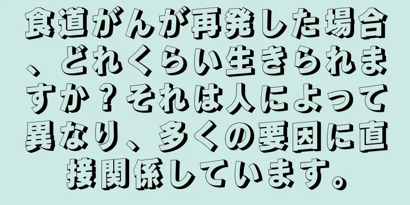 食道がんが再発した場合、どれくらい生きられますか？それは人によって異なり、多くの要因に直接関係しています。