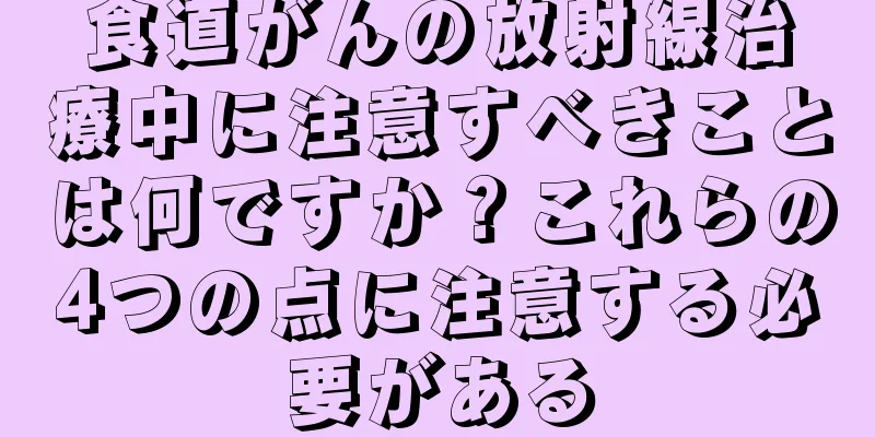食道がんの放射線治療中に注意すべきことは何ですか？これらの4つの点に注意する必要がある