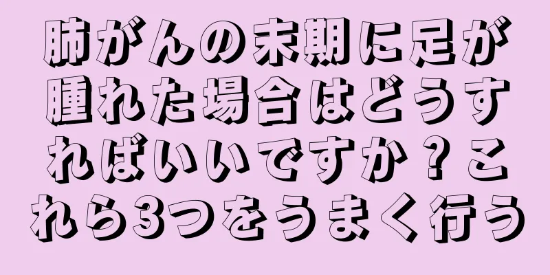 肺がんの末期に足が腫れた場合はどうすればいいですか？これら3つをうまく行う