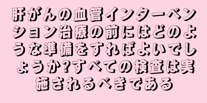 肝がんの血管インターベンション治療の前にはどのような準備をすればよいでしょうか?すべての検査は実施されるべきである
