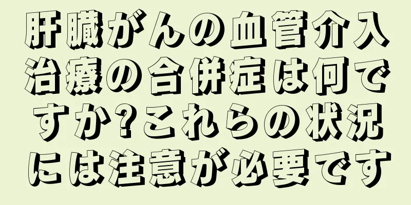 肝臓がんの血管介入治療の合併症は何ですか?これらの状況には注意が必要です