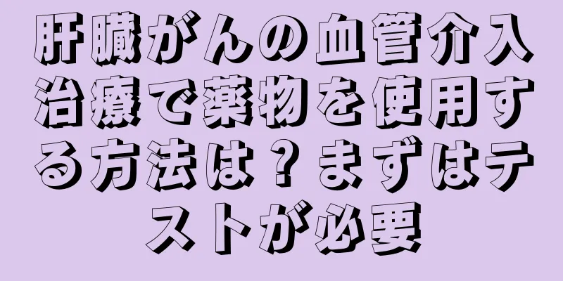 肝臓がんの血管介入治療で薬物を使用する方法は？まずはテストが必要