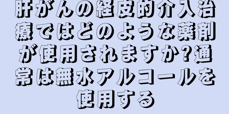 肝がんの経皮的介入治療ではどのような薬剤が使用されますか?通常は無水アルコールを使用する