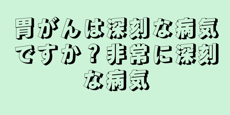 胃がんは深刻な病気ですか？非常に深刻な病気