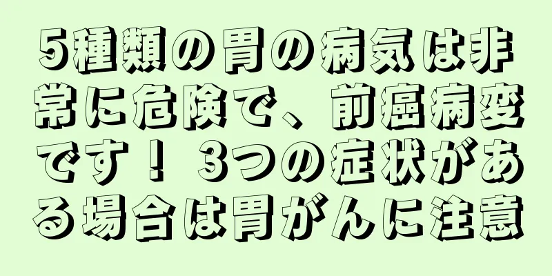 5種類の胃の病気は非常に危険で、前癌病変です！ 3つの症状がある場合は胃がんに注意