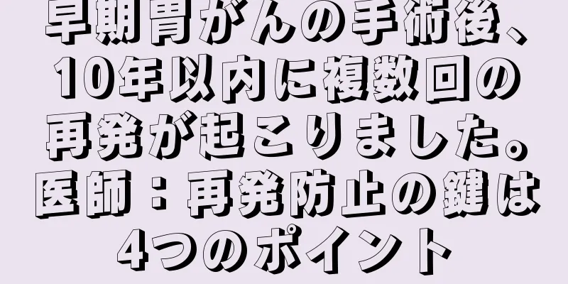 早期胃がんの手術後、10年以内に複数回の再発が起こりました。医師：再発防止の鍵は4つのポイント