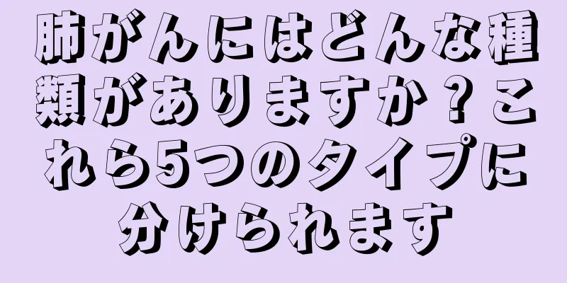 肺がんにはどんな種類がありますか？これら5つのタイプに分けられます